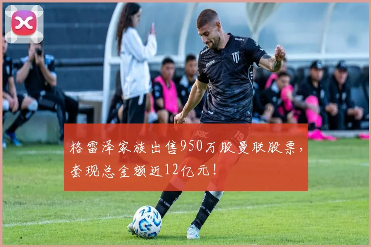 格雷泽家族出售950万股曼联股票，套现总金额近12亿元！