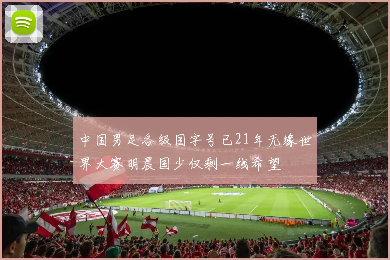 中国男足各级国字号已21年无缘世界大赛明晨国少仅剩一线希望