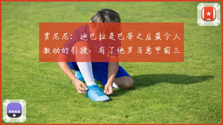 贾尼尼：迪巴拉是巴蒂之后最令人激动的引援，有了他罗马意甲前三