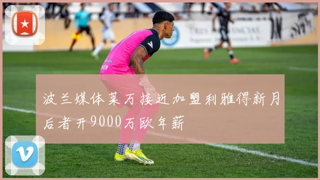 波兰媒体莱万接近加盟利雅得新月后者开9000万欧年薪