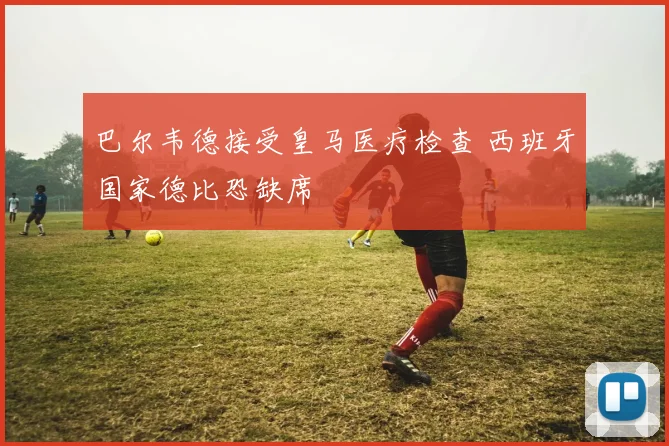巴尔韦德接受皇马医疗检查 西班牙国家德比恐缺席