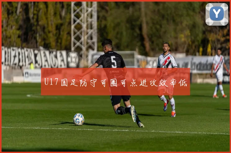 U17国足防守可圈可点进攻效率低